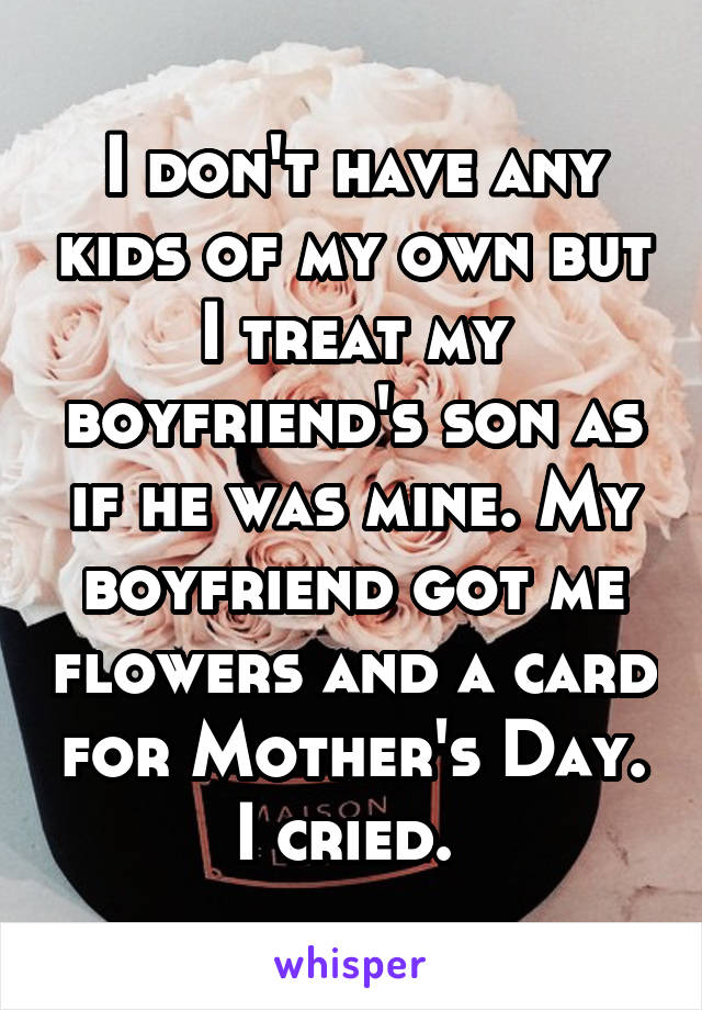 I don't have any kids of my own but I treat my boyfriend's son as if he was mine. My boyfriend got me flowers and a card for Mother's Day. I cried. 