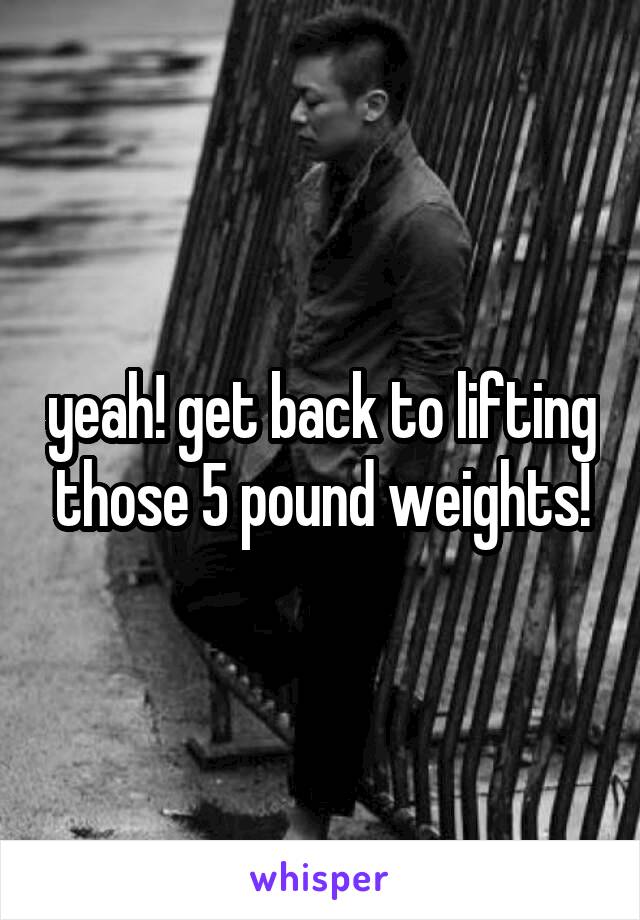 yeah! get back to lifting those 5 pound weights!