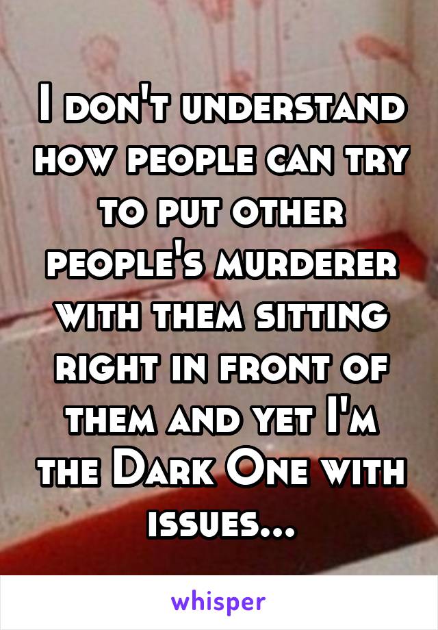 I don't understand how people can try to put other people's murderer with them sitting right in front of them and yet I'm the Dark One with issues...