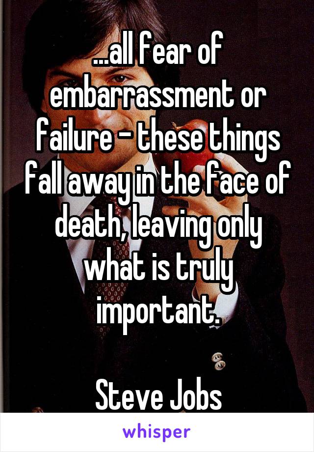 ...all fear of embarrassment or failure - these things fall away in the face of death, leaving only what is truly important.

Steve Jobs