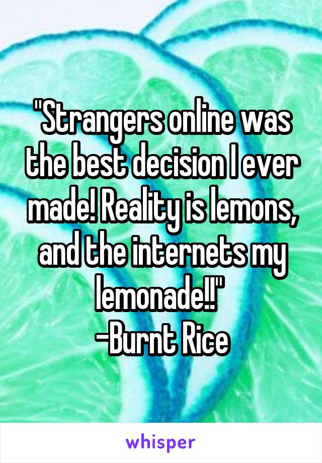 "Strangers online was the best decision I ever made! Reality is lemons, and the internets my lemonade!!" 
-Burnt Rice