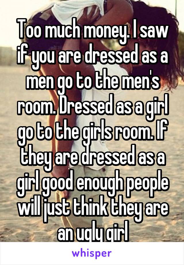 Too much money. I saw if you are dressed as a men go to the men's room. Dressed as a girl go to the girls room. If they are dressed as a girl good enough people will just think they are an ugly girl