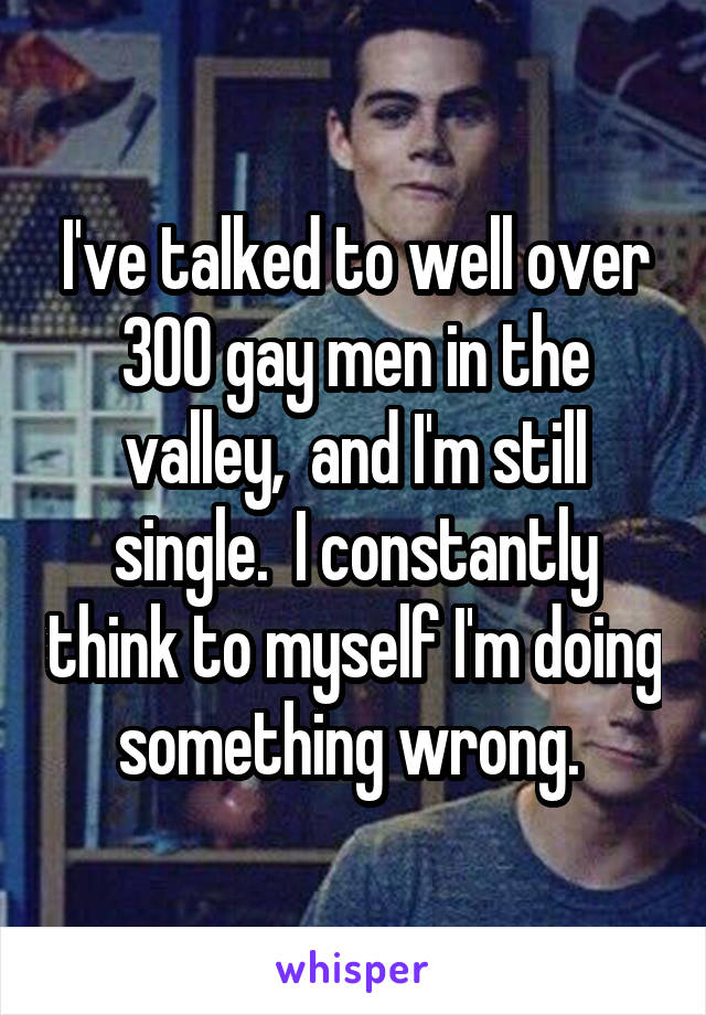 I've talked to well over 300 gay men in the valley,  and I'm still single.  I constantly think to myself I'm doing something wrong. 