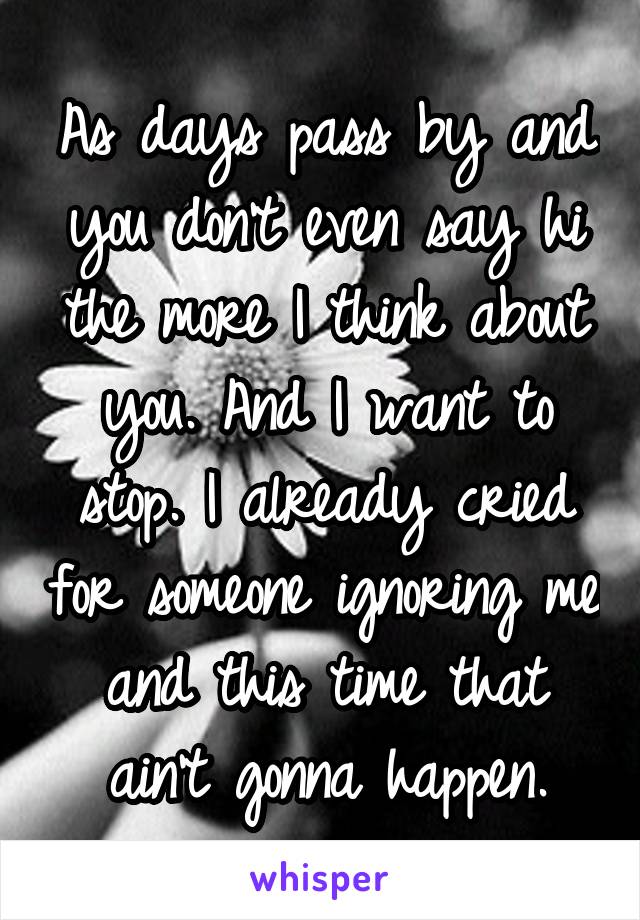 As days pass by and you don't even say hi the more I think about you. And I want to stop. I already cried for someone ignoring me and this time that ain't gonna happen.