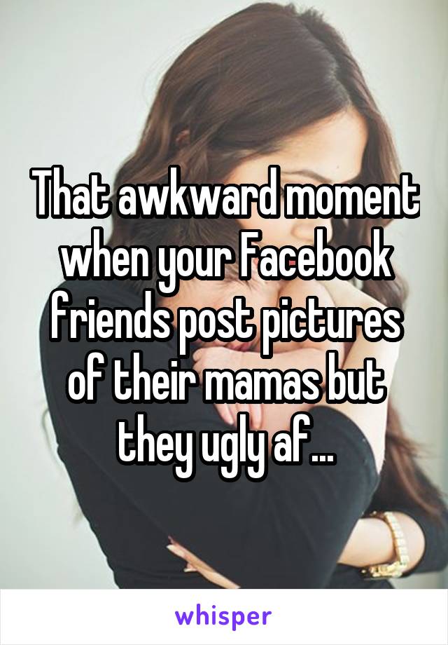 That awkward moment when your Facebook friends post pictures of their mamas but they ugly af...