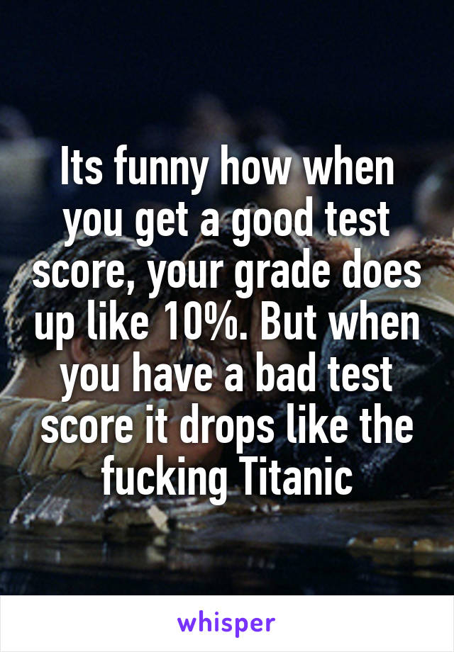 Its funny how when you get a good test score, your grade does up like 10%. But when you have a bad test score it drops like the fucking Titanic