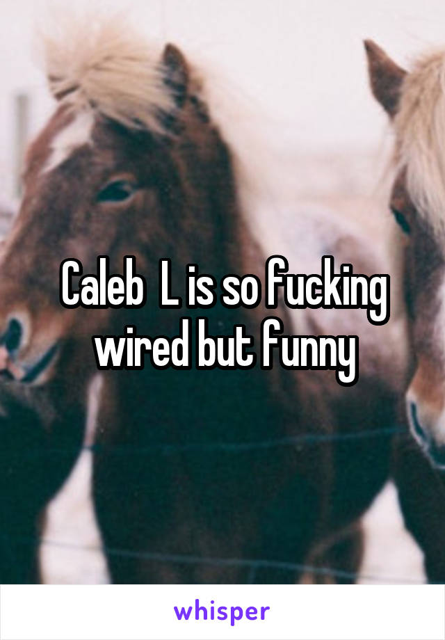 Caleb  L is so fucking wired but funny