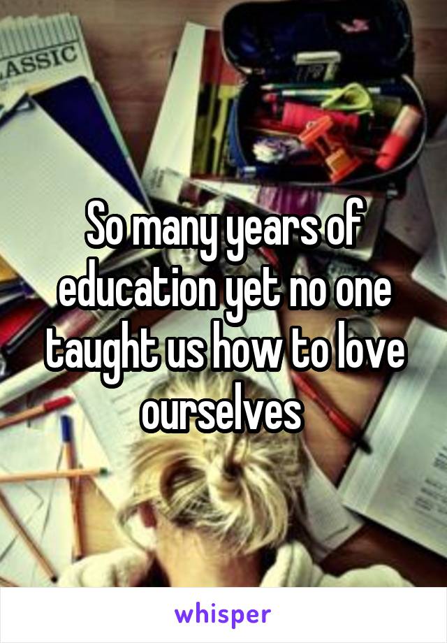 So many years of education yet no one taught us how to love ourselves 