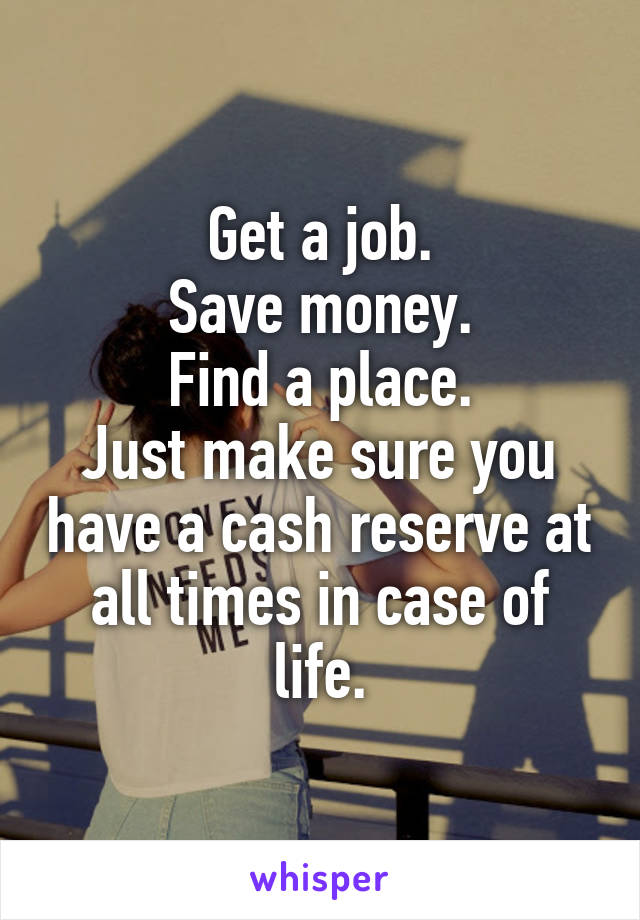 Get a job.
Save money.
Find a place.
Just make sure you have a cash reserve at all times in case of life.