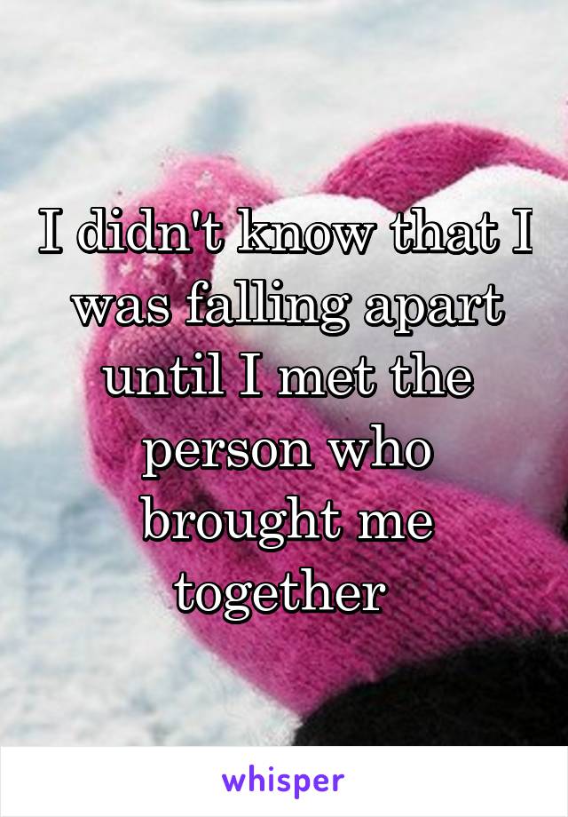 I didn't know that I was falling apart until I met the person who brought me together 