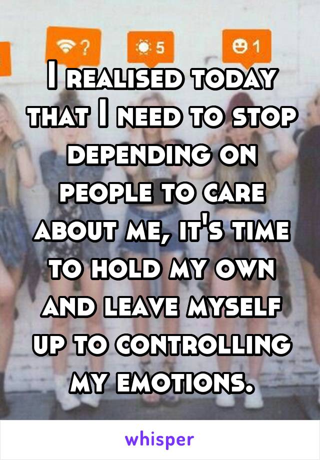 I realised today that I need to stop depending on people to care about me, it's time to hold my own and leave myself up to controlling my emotions.