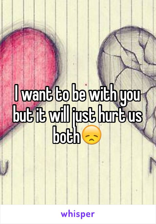 I want to be with you but it will just hurt us both😞