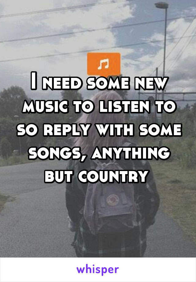 I need some new music to listen to so reply with some songs, anything but country 
