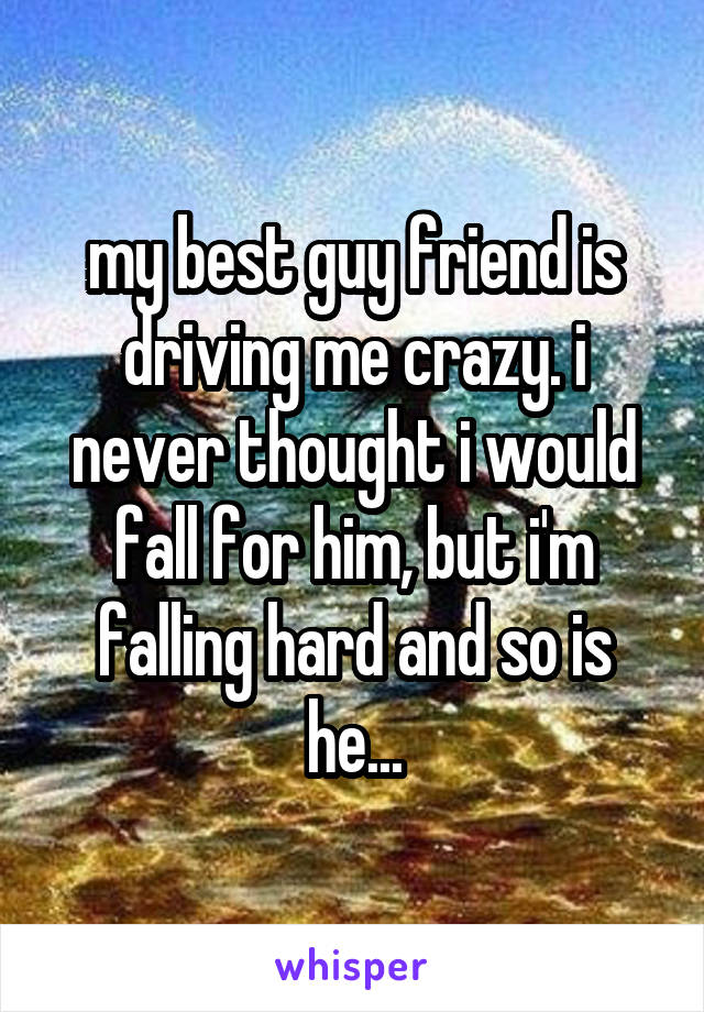 my best guy friend is driving me crazy. i never thought i would fall for him, but i'm falling hard and so is he...