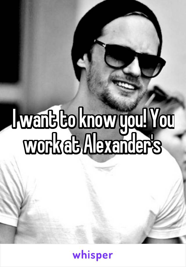 I want to know you! You work at Alexander's 