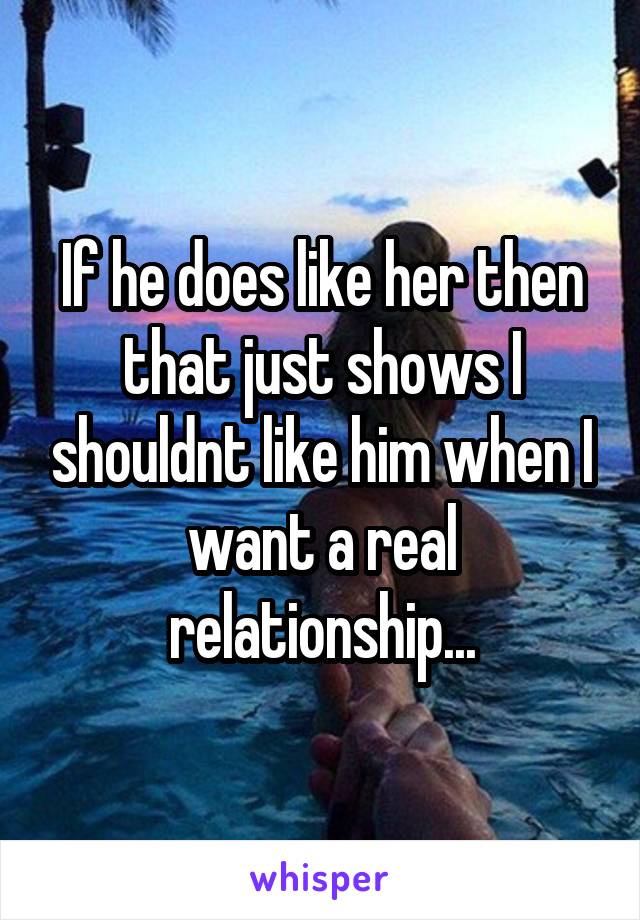 If he does like her then that just shows I shouldnt like him when I want a real relationship...