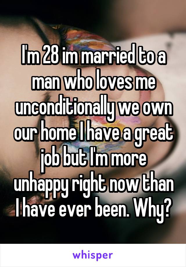 I'm 28 im married to a man who loves me unconditionally we own our home I have a great job but I'm more unhappy right now than I have ever been. Why?