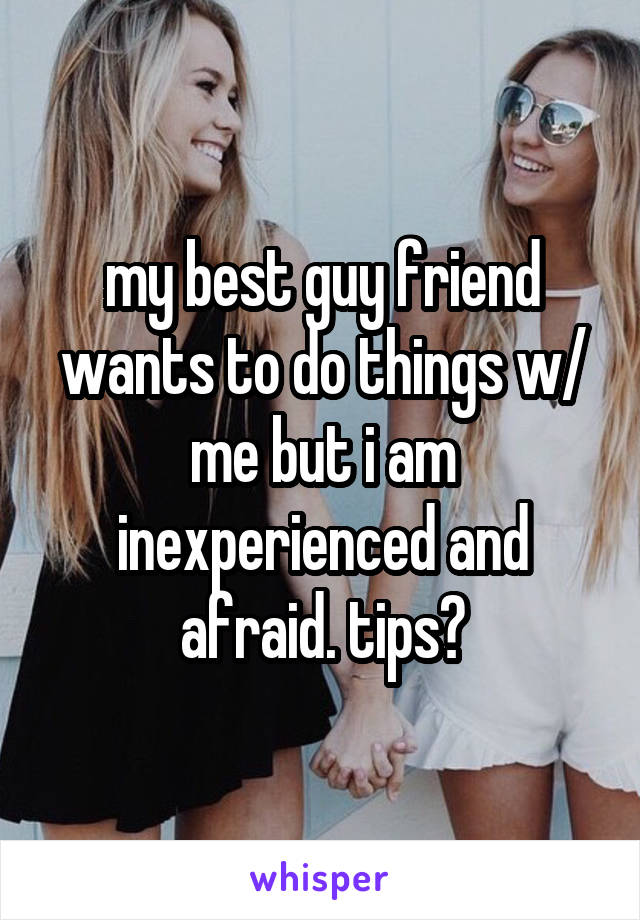 my best guy friend wants to do things w/ me but i am inexperienced and afraid. tips?