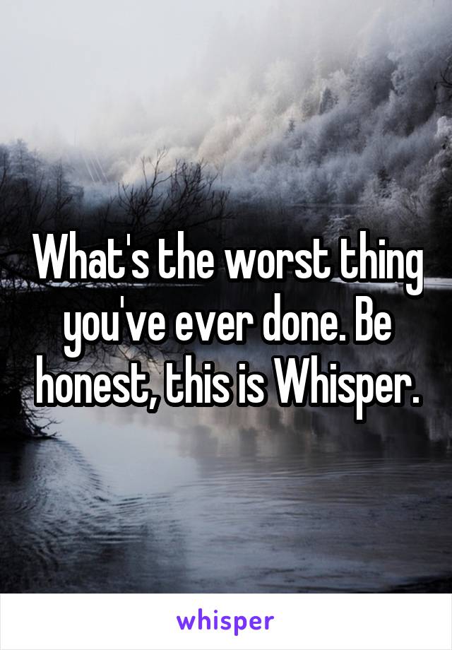 What's the worst thing you've ever done. Be honest, this is Whisper.