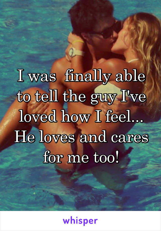 I was  finally able to tell the guy I've loved how I feel... He loves and cares for me too!