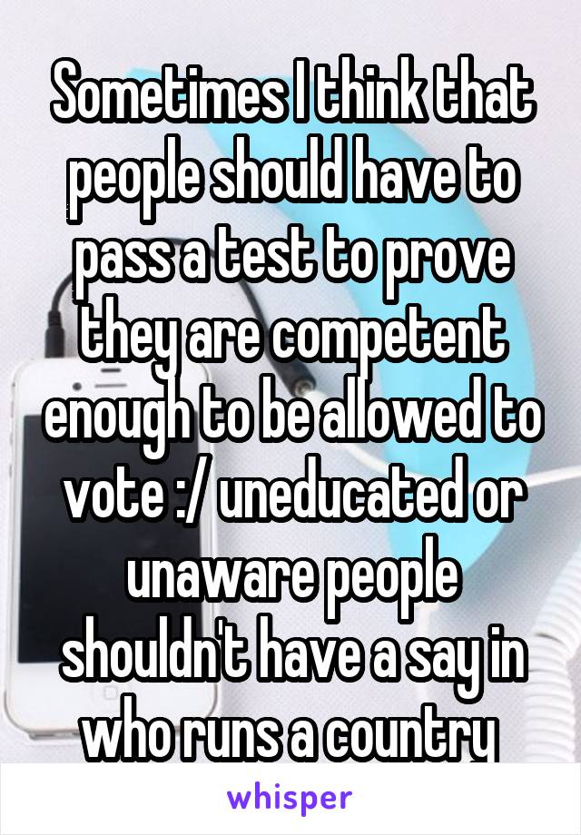 Sometimes I think that people should have to pass a test to prove they are competent enough to be allowed to vote :/ uneducated or unaware people shouldn't have a say in who runs a country 