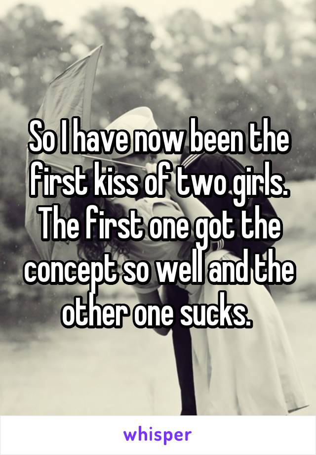 So I have now been the first kiss of two girls. The first one got the concept so well and the other one sucks. 