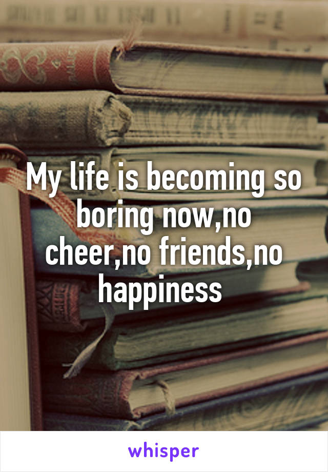 My life is becoming so boring now,no cheer,no friends,no happiness 