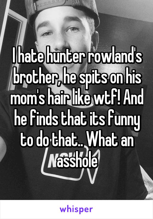 I hate hunter rowland's brother, he spits on his mom's hair like wtf! And he finds that its funny to do that.. What an asshole