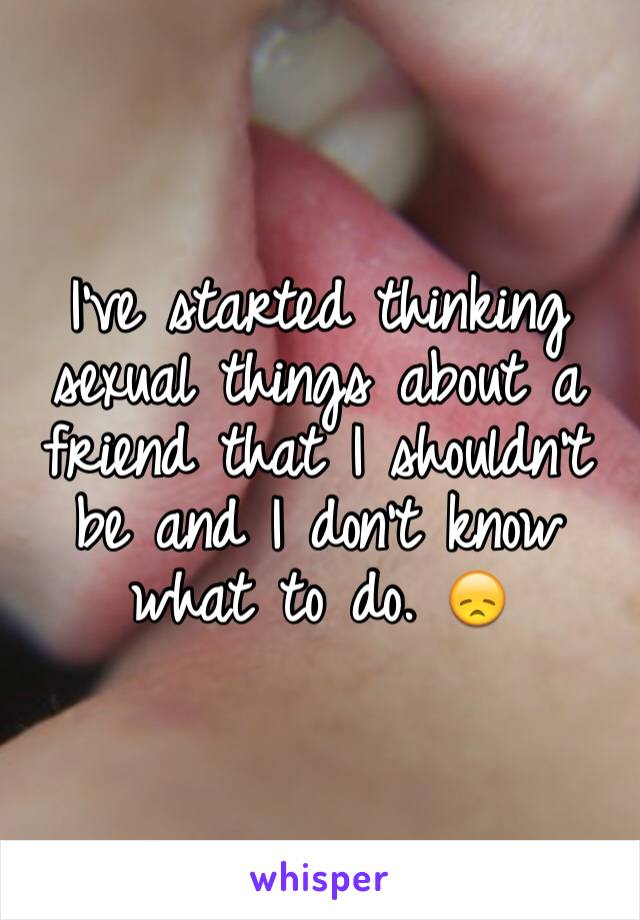 I've started thinking sexual things about a friend that I shouldn't be and I don't know what to do. 😞