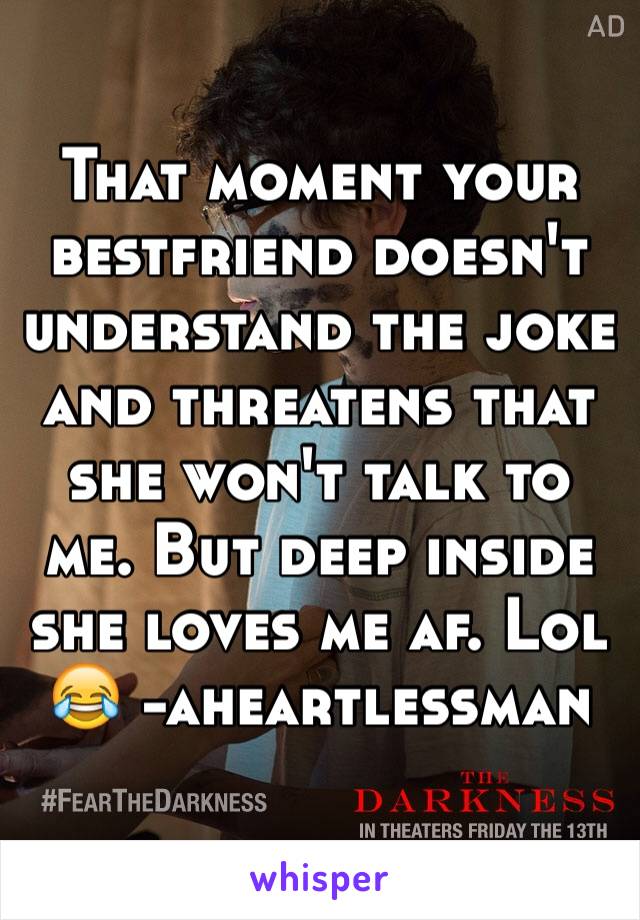 That moment your bestfriend doesn't understand the joke and threatens that she won't talk to me. But deep inside she loves me af. Lol 😂 -aheartlessman