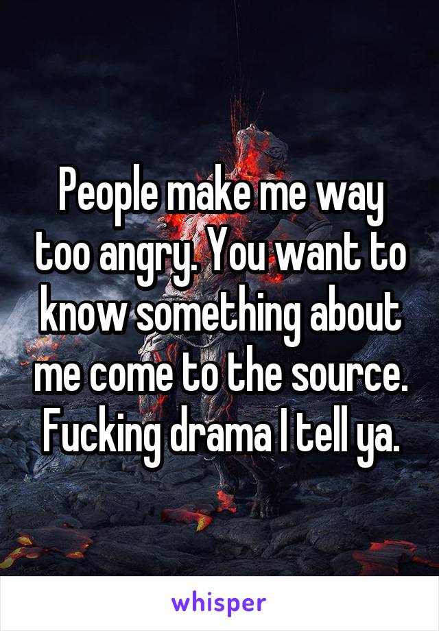 People make me way too angry. You want to know something about me come to the source. Fucking drama I tell ya.