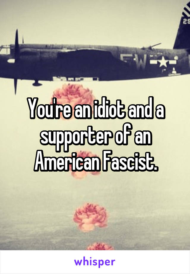 You're an idiot and a supporter of an American Fascist.