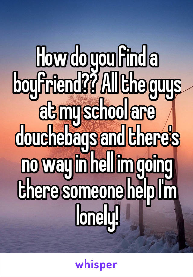 How do you find a boyfriend?? All the guys at my school are douchebags and there's no way in hell im going there someone help I'm lonely!