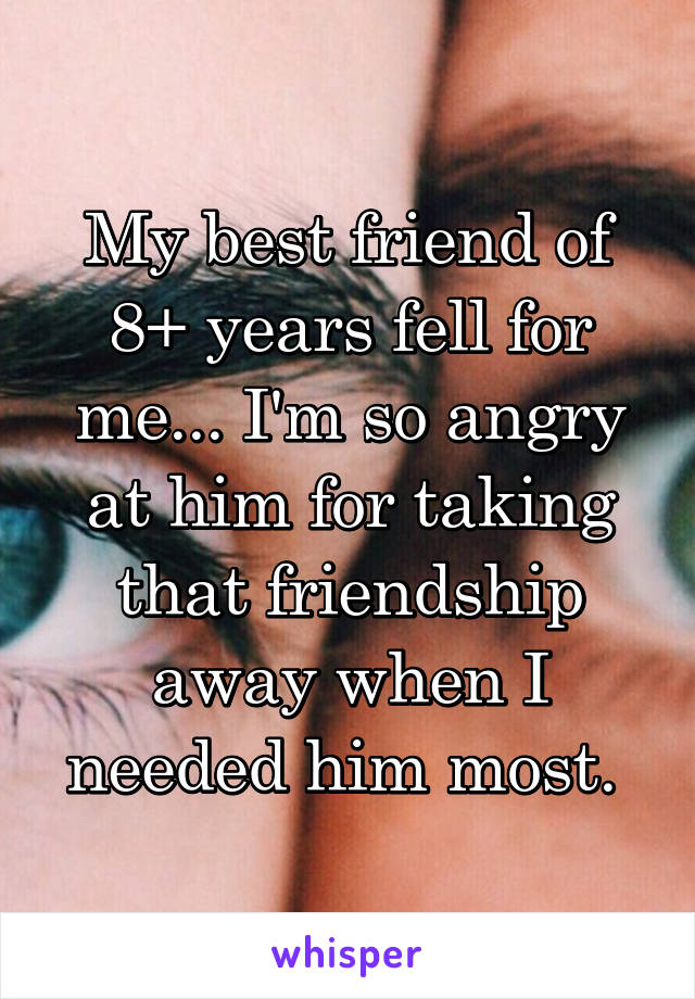 My best friend of 8+ years fell for me... I'm so angry at him for taking that friendship away when I needed him most. 