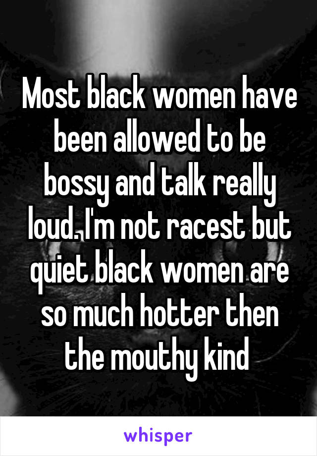 Most black women have been allowed to be bossy and talk really loud. I'm not racest but quiet black women are so much hotter then the mouthy kind 