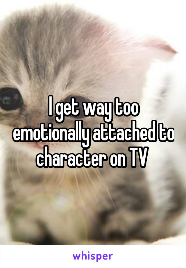 I get way too emotionally attached to character on TV 