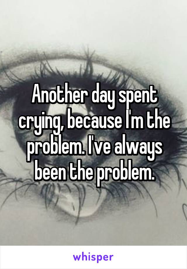 Another day spent crying, because I'm the problem. I've always been the problem.