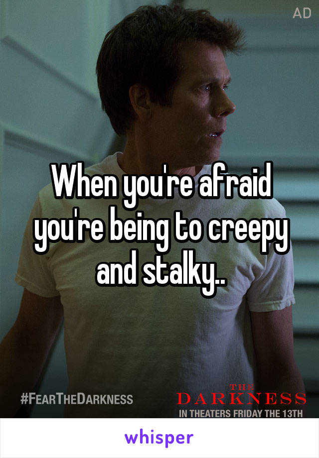 When you're afraid you're being to creepy and stalky..