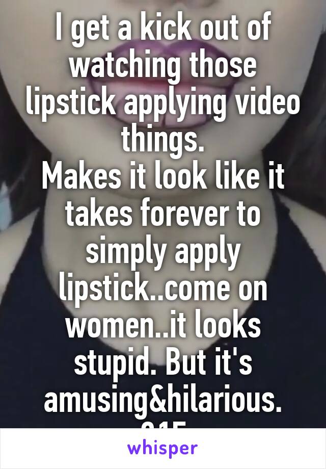 I get a kick out of watching those lipstick applying video things.
Makes it look like it takes forever to simply apply lipstick..come on women..it looks stupid. But it's amusing&hilarious. 21F