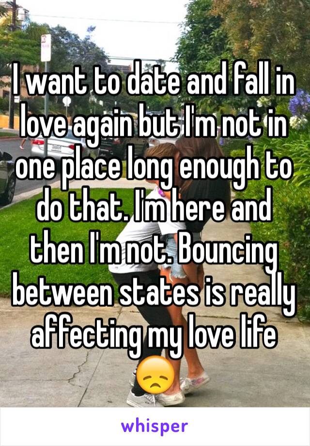 I want to date and fall in love again but I'm not in one place long enough to do that. I'm here and then I'm not. Bouncing between states is really affecting my love life 😞