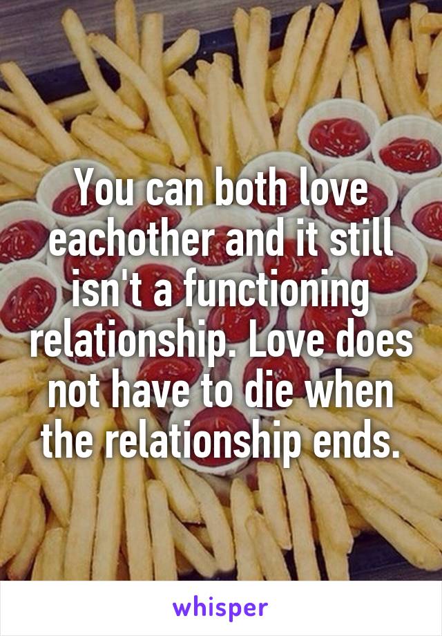 You can both love eachother and it still isn't a functioning relationship. Love does not have to die when the relationship ends.