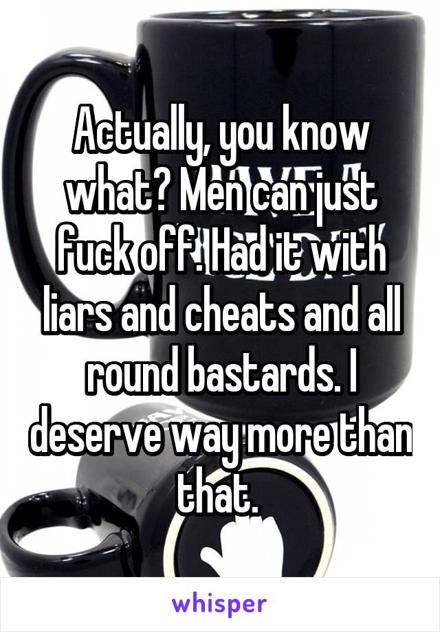 Actually, you know what? Men can just fuck off. Had it with liars and cheats and all round bastards. I deserve way more than that. 