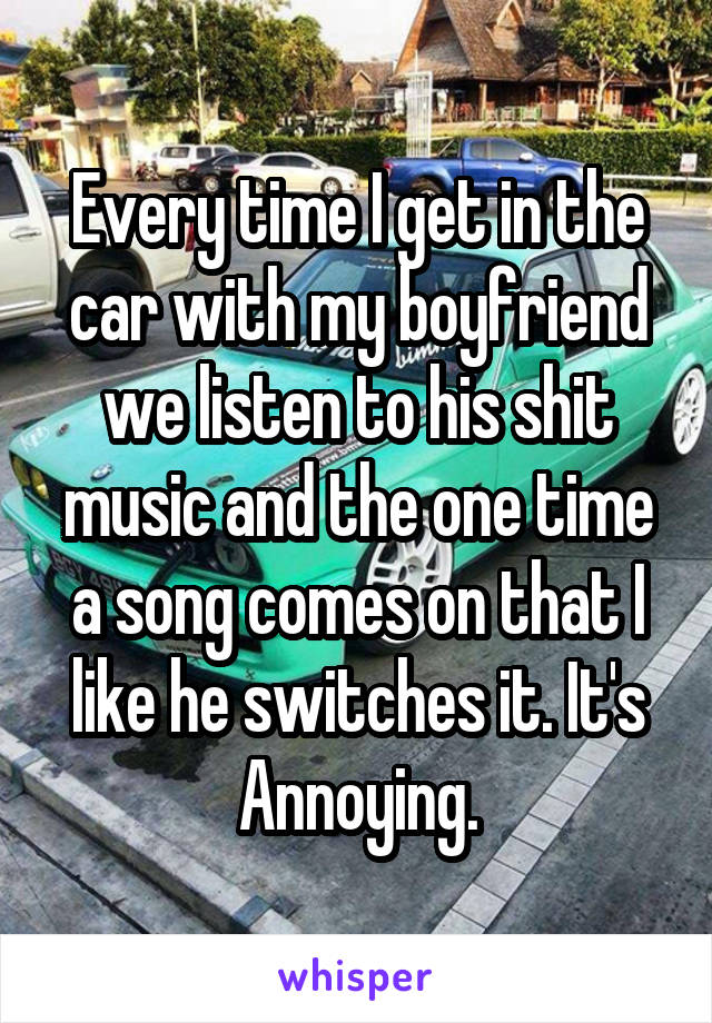 Every time I get in the car with my boyfriend we listen to his shit music and the one time a song comes on that I like he switches it. It's Annoying.