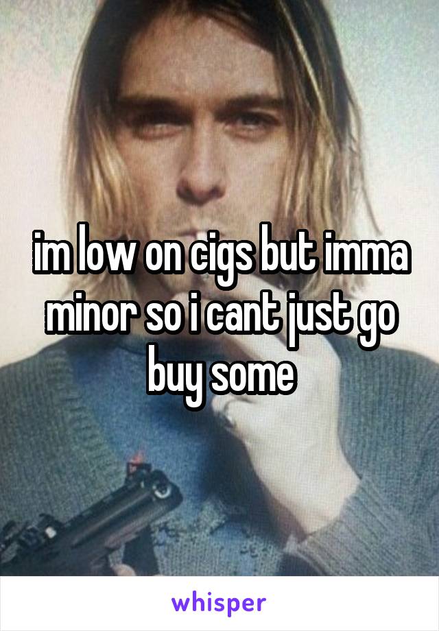 im low on cigs but imma minor so i cant just go buy some