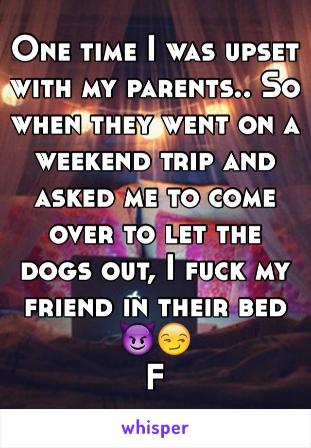 One time I was upset with my parents.. So when they went on a weekend trip and asked me to come over to let the dogs out, I fuck my friend in their bed 😈😏
F