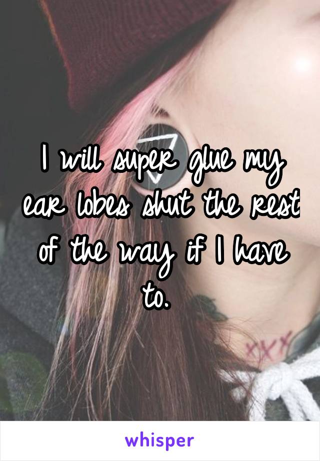 I will super glue my ear lobes shut the rest of the way if I have to. 