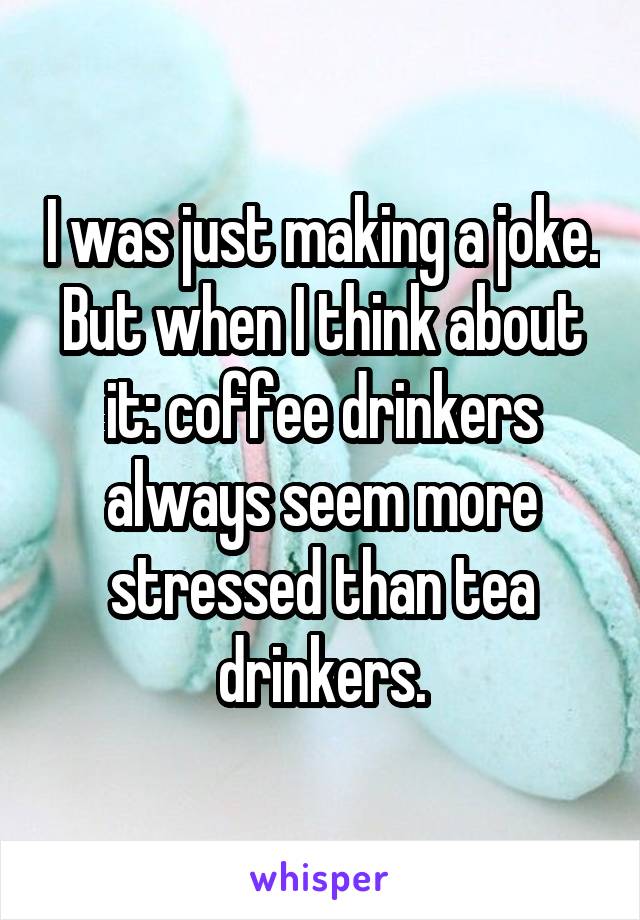 I was just making a joke. But when I think about it: coffee drinkers always seem more stressed than tea drinkers.