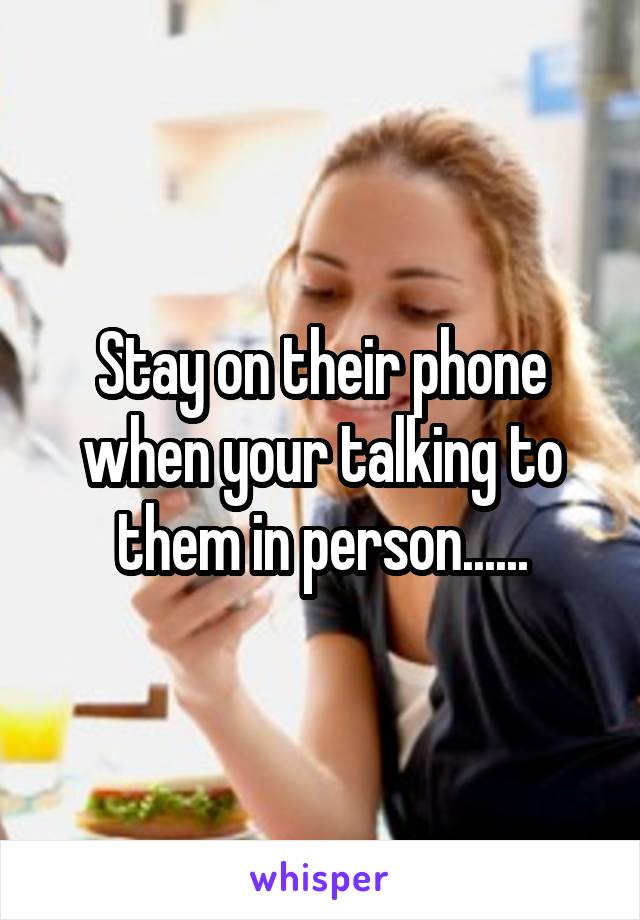 Stay on their phone when your talking to them in person......