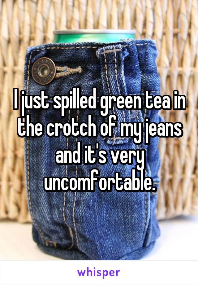 I just spilled green tea in the crotch of my jeans and it's very uncomfortable.