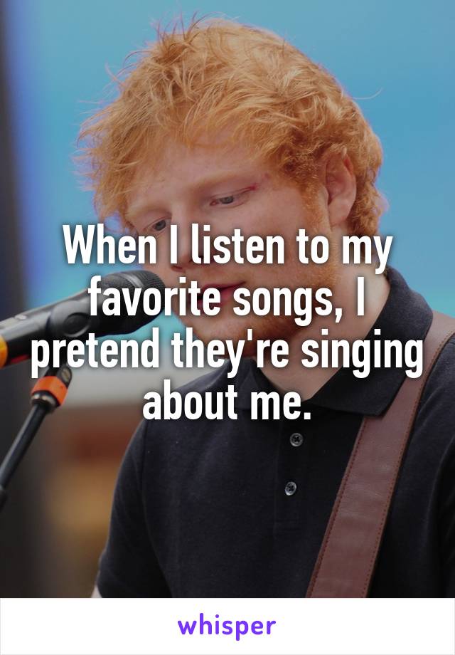 When I listen to my favorite songs, I pretend they're singing about me.